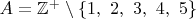 $A=\mathbb{Z}^+\setminus\{1,\ 2,\ 3,\ 4,\ 5\}$