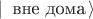 $| \,  \text{ вне дома} \, \rangle$