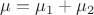 $\mu =\mu_1 +\mu_2$