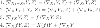 $\[
\begin{gathered}
  1.\left\langle {\nabla _{X_1  + X_2 } Y,Z} \right\rangle  = \left\langle {\nabla _{X_1 } Y,Z} \right\rangle  + \left\langle {\nabla _{X_2 } Y,Z} \right\rangle  \hfill \\
  2.\left\langle {\nabla _X Y_1  + Y_2 ,Z} \right\rangle  = \left\langle {\nabla _X Y_1 ,Z} \right\rangle  + \left\langle {\nabla _X Y_2 ,Z} \right\rangle  \hfill \\
  3.\left\langle {\nabla _{fX} Y,Z} \right\rangle  = f\left\langle {\nabla _X Y,Z} \right\rangle  \hfill \\
  4.\left\langle {\nabla _X fY,Z} \right\rangle  = X(f)Y + f\nabla _X Y \hfill \\ 
\end{gathered} 
\]$