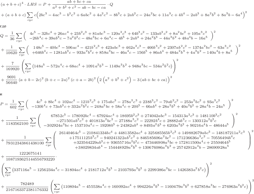 \scriptsize\begin{align*}
&\left(a+b+c\right)^4\cdot LHS = P+\frac{ab+bc+ca}{a^2+b^2+c^2-ab-bc-ca}\cdot Q
\\
&+(a+b+c)\sum\limits_{cyc}{c\Bigl(2bc^3-4ac^3-b^2c^2+6abc^2+4a^2c^2-8b^3c+2ab^2c-24a^2bc+11a^3c+4b^4-2ab^3+8a^2b^2+8a^3b-6a^4\Bigr)^2}
\\
&\text{где}
\\
&Q=\frac{1}{36}\sum\limits_{cyc}{\left( \begin{array}{c}
4c^5-32bc^4+26ac^4+23b^2c^3+81abc^3-120a^2c^3+64b^3c^2-133ab^2c^2+8a^2bc^2+105a^3c^2\\
-26b^4c+39ab^3c-7a^2b^2c-48a^3bc+6a^4c-4b^5+2ab^4+24a^2b^3-44a^3b^2+48a^4b-16a^5
\end{array}\right)^2}
\\
&+\frac{1}{10620}\sum\limits_{cyc}{\left( \begin{array}{c}
148c^5-40bc^4-506ac^4-421b^2c^3+423abc^3+462a^2c^3-466b^3c^2+2307ab^2c^2-1374a^2bc^2-63a^3c^2\\
+646b^4c-1281ab^3c-933a^2b^2c+858a^3bc-46a^4c-156b^5+86ab^4+484a^2b^3+4a^3b^2-140a^4b+8a^5
\end{array}\right)^2}
\\
&+\frac{7}{169920}\left(\sum\limits_{cyc}{\bigl(148a^5-572a^4c+68ac^4+1091a^2b^3-1149a^3b^2+948a^3bc-534a^2b^2c\bigr) }\right)^2
\\
&+\frac{9691}{56640}\left(a+b-2c\right)^2\left(b+c-2a\right)^2\left(c+a-2b\right)^2\Bigl(2\left(a^2+b^2+c^2\right)-3\left(ab+bc+ca\right)\Bigr)^2
\\\\
&\text{и}
\\
&P=\frac{1}{602}\sum\limits_{cyc}{\left( \begin{array}{c}
4c^5+8bc^4+102ac^4-121b^2c^3+175abc^3-278a^2c^3+238b^3c^2-79ab^2c^2-253a^2bc^2+93a^3c^2\\
-130b^4c+73ab^3c+332a^2b^2c-248a^3bc+58a^4c+20b^5-66ab^4+28a^2b^3+40a^3b^2+28a^4b-24a^5
\end{array}\right)^2}
\\
&+\frac{1}{1183562100}\sum\limits_{cyc}{\left( \begin{array}{c}
67852c^5-178092bc^4-67924ac^4+18695b^2c^3+274042abc^3-154313a^2c^3+148110b^3c^2\\
-271501ab^2c^2+401813a^2bc^2-27188a^3c^2-22292b^4c+28882ab^3c-130312a^2b^2c\\
-302924a^3bc+153710a^4c-19208b^5+24382ab^4+8493a^2b^3+6203a^3b^2+90216a^4b-48644a^5
\end{array}\right)^2}
\\
&+\frac{1}{79312343861438100}\sum\limits_{cyc}{\left( \begin{array}{c}
26140464c^5-210841334bc^4+44813582ac^4+325685565b^2c^3+149882679abc^3-148187211a^2c^3\\
+17511125b^3c^2-940241322ab^2c^2+846585606a^2bc^2-171236636a^3c^2-70556494b^4c\\
+323564229ab^3c+93655716a^2b^2c-473446908a^3bc+172811500a^4c+2550464b^5\\
+38029834ab^4-154448929a^2b^3+130676086a^3b^2+25742912a^4b-28690928a^5
\end{array}\right)^2}
\\
&+\frac{1222675141}{1087193625144556793220}\cdot
\\
&\left(\sum\limits_{cyc}{\bigl(337116a^5-1256234a^4c-31804ac^4+2181712a^2b^3-2103793a^3b^2+2299386a^3bc-1426383a^2b^2c\bigr) }\right)^2
\\
&+\frac{782489}{2167163372381176332}\left(\sum\limits_{cyc}{\bigl(110804a^5-455538a^4c+160092ac^4+994226a^2b^3-1160479a^3b^2+627858a^3bc-276963a^2b^2c\bigr) }\right)^2
\end{align*}