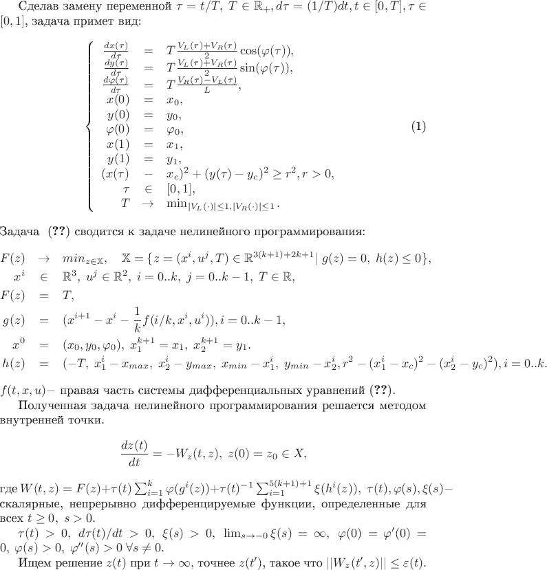 Сделав замену переменной $\tau = t/T,\; T \in \mathbb R_+, d\tau = (1/T)dt, t \in [0,T], \tau \in [0,1]$, задача примет вид:
\begin{equation}
\label{MathModel3}
    \left\{
    \begin{array}{rcl}
        \frac{dx(\tau)}{d\tau}&=&T\frac{V_L(\tau) + V_R(\tau)}2\cos(\varphi(\tau)),\\
        \frac{dy(\tau)}{d\tau}&=&T\frac{V_L(\tau) + V_R(\tau)}2\sin(\varphi(\tau)),\\
        \frac{d\varphi(\tau)}{d\tau}&=&T\frac{V_R(\tau) - V_L(\tau)}{L},\\
        x(0) &=& x_0,\\
        y(0) &=& y_0,\\
        \varphi(0) &=& \varphi_0,\\
        x(1) &=& x_1,\\
        y(1) &=& y_1,\\
        (x(\tau)&-&x_c)^2 +(y(\tau)-y_c)^2 \ge r^2, r > 0,\\
        \tau &\in& [0,1],\\
        T &\to& \min_{|V_L(\cdot)| \le 1, |V_R(\cdot)| \le 1}.\\
    \end{array}
   \right.
\end{equation}Задача ~\eqref{MathModel3} сводится к задаче нелинейного программирования:
\begin{eqnarray*}
F(z) &\to& min_{z \in \mathbb X}, \quad \mathbb X = \{ z = (x^i, u^j, T) \in\mathbb R^{3(k+1)+2k+1} |\; g(z) = 0,\; h(z) \le 0 \},\\
x^i &\in& \mathbb R^3,\; u^j \in \mathbb R^2,\; i=0..k,\; j=0..k-1,\; T \in \mathbb R,\\
F(z) &=& T,\\
g(z) &=& (x^{i+1} - x^i - \frac{1}{k}f(i/k, x^i, u^i)), i=0..k-1,\\
x^0 &=& (x_0, y_0, \varphi_0),\; x^{k+1}_1 = x_1,\; x^{k+1}_2 = y_1.\\
h(z) &=& (-T,\; x^i_1 - x_{max},\; x^i_2 - y_{max},\; x_{min} - x^i_1,\; y_{min} - x^i_2,
r^2 - (x^i_1 - x_c)^2 - (x^i_2 - y_c)^2), i = 0..k.
\end{eqnarray*}
$f(t,x,u) -$ правая часть системы дифференциальных уравнений~\eqref{MathModel3}.

Полученная задача нелинейного программирования решается методом внутренней точки.
$$\frac{dz(t)}{dt} = -W_z(t,z),\; z(0) = z_0 \in X,$$
где $W(t,z) = F(z) + \tau(t)\sum_{i=1}^{k}\varphi(g^i(z)) + \tau(t)^{-1}\sum_{i=1}^{5(k+1)+1}\xi(h^i(z)),\;$
$\tau(t), \varphi(s), \xi(s) - $ скалярные, непрерывно дифференцируемые функции, определенные для всех $t\ge0,\;s > 0.$

$\tau(t)>0,\; d\tau(t)/dt > 0,\; \xi(s) > 0,\; \lim_{s\to-0}\xi(s) = \infty,\; \varphi(0) = \varphi'(0) = 0,\;
\varphi(s) > 0,\; \varphi''(s) > 0\; \forall s \neq 0.$

Ищем решение $z(t)$ при $t \to \infty,$ точнее $z(t')$, такое что $||W_z(t',z)|| \le \varepsilon(t).$