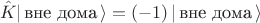 $$\hat K | \, \text{вне дома} \, \rangle=(-1)\, | \, \text{вне дома} \, \rangle$$