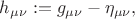 $h_{\mu\nu}:=g_{\mu\nu}-\eta_{\mu\nu},$