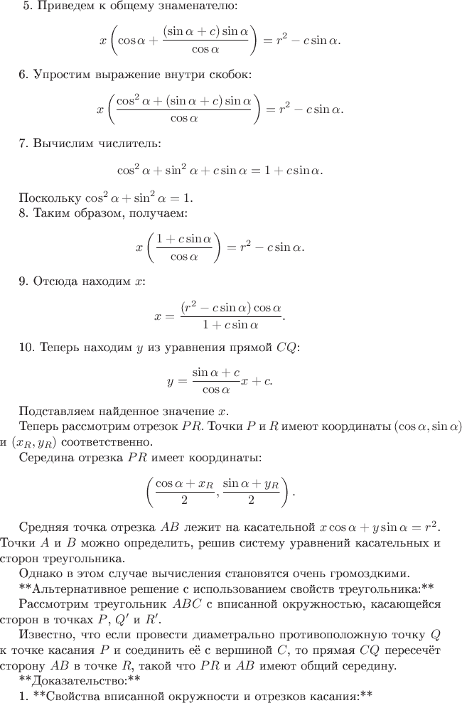 $\(\)
5. Приведем к общему знаменателю:
\[
x \left( \cos \alpha + \frac{(\sin \alpha + c) \sin \alpha}{\cos \alpha} \right) = r^2 - c \sin \alpha.
\]

6. Упростим выражение внутри скобок:
\[
x \left( \frac{\cos^2 \alpha + (\sin \alpha + c) \sin \alpha}{\cos \alpha} \right) = r^2 - c \sin \alpha.
\]

7. Вычислим числитель:
\[
\cos^2 \alpha + \sin^2 \alpha + c \sin \alpha = 1 + c \sin \alpha.
\]

Поскольку \( \cos^2 \alpha + \sin^2 \alpha = 1 \).

8. Таким образом, получаем:
\[
x \left( \frac{1 + c \sin \alpha}{\cos \alpha} \right) = r^2 - c \sin \alpha.
\]

9. Отсюда находим \( x \):
\[
x = \frac{ (r^2 - c \sin \alpha) \cos \alpha }{ 1 + c \sin \alpha }.
\]

10. Теперь находим \( y \) из уравнения прямой \( CQ \):
\[
y = \frac{\sin \alpha + c}{\cos \alpha} x + c.
\]

Подставляем найденное значение \( x \).

Теперь рассмотрим отрезок \( PR \). Точки \( P \) и \( R \) имеют координаты \( (\cos \alpha, \sin \alpha) \) и \( (x_R, y_R) \) соответственно.

Середина отрезка \( PR \) имеет координаты:
\[
\left( \frac{\cos \alpha + x_R}{2}, \frac{\sin \alpha + y_R}{2} \right).
\]

Средняя точка отрезка \( AB \) лежит на касательной \( x \cos \alpha + y \sin \alpha = r^2 \). Точки \( A \) и \( B \) можно определить, решив систему уравнений касательных и сторон треугольника.

Однако в этом случае вычисления становятся очень громоздкими.

**Альтернативное решение с использованием свойств треугольника:**

Рассмотрим треугольник \( ABC \) с вписанной окружностью, касающейся сторон в точках \( P \), \( Q' \) и \( R' \).

Известно, что если провести диаметрально противоположную точку \( Q \) к точке касания \( P \) и соединить её с вершиной \( C \), то прямая \( CQ \) пересечёт сторону \( AB \) в точке \( R \), такой что \( PR \) и \( AB \) имеют общий середину.

**Доказательство:**

1. **Свойства вписанной окружности и отрезков касания:**
$