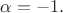 $\alpha=-1.$