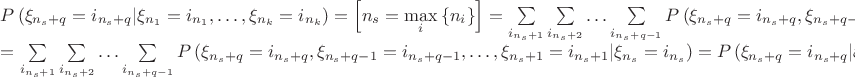 $$
\begin{array}{l}
 P\left( {\xi _{n_s  + q}  = i_{n_s  + q} |\xi _{n_1 }  = i_{n_1 } , \ldots ,\xi _{n_k }  = i_{n_k } } \right) = \left[ {n_s  = \mathop {\max }\limits_i \left\{ {n_i } \right\}} \right] = \sum\limits_{i_{n_s  + 1} } {\sum\limits_{i_{n_s  + 2} } { \ldots \sum\limits_{i_{n_s  + q - 1} } {P\left( {\xi _{n_s  + q}  = i_{n_s  + q} ,\xi _{n_s  + q - 1}  = i_{n_s  + q - 1} , \ldots ,\xi _{n_s  + 1}  = i_{n_s  + 1} |\xi _{n_1 }  = i_{n_1 } , \ldots ,\xi _{n_k }  = i_{n_k } } \right)} } }  =  \\ 
  = \sum\limits_{i_{n_s  + 1} } {\sum\limits_{i_{n_s  + 2} } { \ldots \sum\limits_{i_{n_s  + q - 1} } {P\left( {\xi _{n_s  + q}  = i_{n_s  + q} ,\xi _{n_s  + q - 1}  = i_{n_s  + q - 1} , \ldots ,\xi _{n_s  + 1}  = i_{n_s  + 1} |\xi _{n_s }  = i_{n_s } } \right)} } }  = P\left( {\xi _{n_s  + q}  = i_{n_s  + q} |\xi _{n_s }  = i_{n_s } } \right) \\ 
 \end{array}
$$