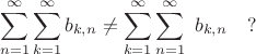 $$ \sum^{\infty}_{n=1} \sum^{\infty}_{k=1} b_{k,n} \ne \sum^{\infty}_{k=1} \sum^{\infty}_{n=1}  \ b_{k,n} \quad ?$$