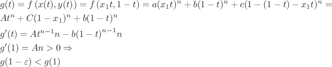 $$\[\begin{gathered}
  g(t) = f\left( {x(t),y(t)} \right) = f\left( {{x_1}t,1 - t} \right) = a{({x_1}t)^n} + b{(1 - t)^n} + c{(1 - (1 - t) - {x_1}t)^n} =  \hfill \\
  A{t^n} + C{(1 - {x_1})^n} + b{(1 - t)^n} \hfill \\
  g'(t) = A{t^{n - 1}}n - b{\left( {1 - t} \right)^{n - 1}}n \hfill \\
  g'(1) = An > 0 \Rightarrow  \hfill \\
  g(1 - \varepsilon ) < g(1) \hfill \\ 
\end{gathered} \]$$