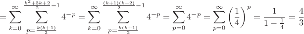 $$ = \sum_{k=0}^{\infty}\sum_{p=\frac {k(k+1)} 2}^{\frac {k^2+3k+2} 2 -1} 4^{-p} = \sum_{k=0}^{\infty}\sum_{p=\frac {k(k+1)} 2}^{\frac {(k+1)(k+2)} 2 -1} 4^{-p} = \sum_{p=0}^{\infty} 4^{-p} = \sum_{p=0}^{\infty} \left(\frac 1 4 \right)^p = \frac 1 {1- \frac 1 4} = \frac 4 3$$