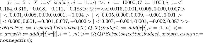 $
n := 5: X := <seq( x[i], i=1..n )>:
c := 10000;
G := 1000; 
r := <0.154,0.319,-0.018,-0.111,-0.183>;
Q := <<0.015,0.001,0.005,0.000,0.007>	|
<0.001,0.008,0.000,0.001,-0.004>	| 
<0.005,0.000,0.009,-0.001,0.001>	| 
<0.000,0.001,-0.001,0.007,-0.002>	| 
<0.007,-0.004,0.001,-0.002,0.087>	>;
objective := expand( Transpose(X).Q.X ); 
budget := add( x[i], i=1..n ) <= c;
growth := add( x[i]*r[i], i=1..n ) >= G;
QPSolve( objective, {budget, growth}, assume=nonnegative );
$