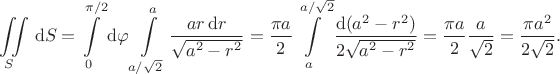 $$
\iint \limits_S \, \mathrm dS = \int \limits_0^{\pi/2} \mathrm d\varphi \int \limits_{a/\sqrt{2}}^a \dfrac{a r \, \mathrm dr}{\sqrt{a^2 - r^2}} = \dfrac{\pi a}{2} \int \limits^{a/\sqrt{2}}_a \dfrac{\mathrm d(a^2 - r^2)}{2\sqrt{a^2 - r^2}} = \dfrac{\pi a}{2} \dfrac{a}{\sqrt{2}} = \dfrac{\pi a^2}{2 \sqrt{2}}.
$$