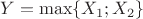 $Y = \max \{X_1; X_2\}$