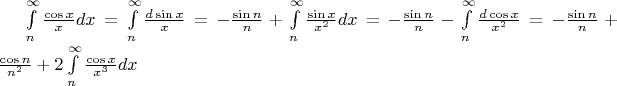 $\int\limits_n^\infty  {\frac{{\cos x}}{x}} dx = \int\limits_n^\infty  {\frac{{d\sin x}}{x}}  =  - \frac{{\sin n}}{n} + \int\limits_n^\infty  {\frac{{\sin x}}{{x^2 }}} dx =  - \frac{{\sin n}}{n} - \int\limits_n^\infty  {\frac{{d\cos x}}{{x^2 }}}  =  - \frac{{\sin n}}{n} + \frac{{\cos n}}{{n^2 }} + 2\int\limits_n^\infty  {\frac{{\cos x}}{{x^3 }}dx} $