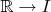 $\mathbb{R} \rightarrow I$