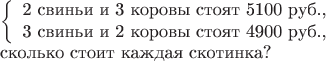 $$\begin{array}{l}\left\{\begin{array}{l}\mbox{2 свиньи и 3 коровы стоят 5100 руб.,}\\ \mbox{3 свиньи и 2 коровы стоят 4900 руб.,}\end{array}\right.\\ \mbox{сколько стоит каждая скотинка?}\end{array}$$ $$\begin{array}{l}\left\{\begin{array}{l}\mbox{2 свиньи и 3 коровы стоят 5100 руб.,}\\ \mbox{3 свиньи и 2 коровы стоят 4900 руб.,}\end{array}\right.\\ \mbox{сколько стоит каждая скотинка?}\end{array}$$