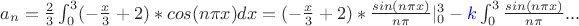 $a_n=\frac{2}{3}\int_{0}^{3}(-\frac{x}{3}+2)*cos(n \pi x)dx=(-\frac{x}{3}+2)*\frac{sin(n \pi x)}{n \pi}|_{0}^{3}- \textcolor{blue}{k}\int_{0}^{3} \frac{sin(n \pi x)}{n \pi}...$