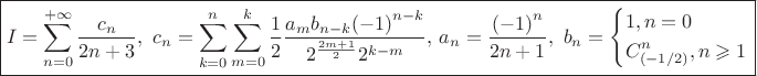 $$\[\boxed{I = \sum\limits_{n = 0}^{ + \infty } {\frac{{{c_n}}}
{{2n + 3}}} ,{\text{ }}{c_n} = \sum\limits_{k = 0}^n {\sum\limits_{m = 0}^k {\frac{1}
{2}\frac{{{a_m}{b_{n - k}}{{\left( { - 1} \right)}^{n - k}}}}
{{{2^{\frac{{2m + 1}}
{2}}}{2^{k - m}}}},} } {\text{ }}{a_n} = \frac{{{{\left( { - 1} \right)}^n}}}
{{2n + 1}},{\text{  }}{b_n} = \left\{ \begin{gathered}
  1,n = 0 \hfill \\
  C_{\left( { - 1/2} \right)}^n,n \geqslant 1 \hfill \\ 
\end{gathered}  \right.}\]$$