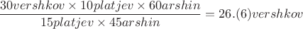 $$\frac{30 vershkov \times 10 platjev \times 60 arshin}{15 platjev \times 45 arshin}=26.(6) vershkov$$