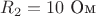 $R_2=10\text{ Ом}$