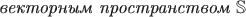 $\textit{векторным пространством } \mathbb{S}$