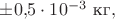 $\pm 0{,}5\cdot 10^{-3}\text{ кг},$