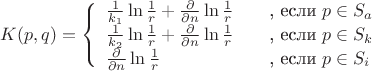 $
\[ K(p, q) = \left\{ 
  \begin{array}{l l}
    \frac {1}{k_1} \ln \frac{1}{r} + \frac{\partial}{\partial n} \ln \frac{1}{r} & \quad \text{, если $p \in S_a$}\\
    \frac {1}{k_2} \ln \frac{1}{r} + \frac{\partial}{\partial n} \ln \frac{1}{r} & \quad \text{, если $p \in S_k$}\\
    \frac{\partial}{\partial n} \ln \frac{1}{r} & \quad \text{, если $p \in S_i$} 
  \end{array} \right.\] 
$