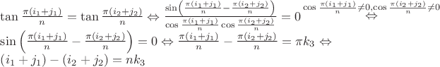 $$\[\begin{array}{l}
\tan \frac{{\pi \left( {{i_1} + {j_1}} \right)}}{n} = \tan \frac{{\pi \left( {{i_2} + {j_2}} \right)}}{n} \Leftrightarrow \frac{{\sin \left( {\frac{{\pi \left( {{i_1} + {j_1}} \right)}}{n} - \frac{{\pi \left( {{i_2} + {j_2}} \right)}}{n}} \right)}}{{\cos \frac{{\pi \left( {{i_1} + {j_1}} \right)}}{n}\cos \frac{{\pi \left( {{i_2} + {j_2}} \right)}}{n}}} = 0\mathop  \Leftrightarrow \limits^{\cos \frac{{\pi \left( {{i_1} + {j_1}} \right)}}{n} \ne 0,\cos \frac{{\pi \left( {{i_2} + {j_2}} \right)}}{n} \ne 0} \\
\sin \left( {\frac{{\pi \left( {{i_1} + {j_1}} \right)}}{n} - \frac{{\pi \left( {{i_2} + {j_2}} \right)}}{n}} \right) = 0 \Leftrightarrow \frac{{\pi \left( {{i_1} + {j_1}} \right)}}{n} - \frac{{\pi \left( {{i_2} + {j_2}} \right)}}{n} = \pi {k_3} \Leftrightarrow \\
\left( {{i_1} + {j_1}} \right) - \left( {{i_2} + {j_2}} \right) = n{k_3}
\end{array}\]$$