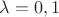 $ \lambda=0,1$