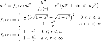 $$\[
\begin{gathered}
  ds^2  = f_1 \left( r \right)dt^2  - \frac{{dr^2 }}
{{f_2 \left( r \right)}} - r^2 \left( {d\theta ^2  + \sin ^2 \theta  \cdot d\varphi ^2 } \right) \hfill \\
  f_1 \left( r \right) = \left\{ {\begin{array}{*{20}c}
   {\frac{1}
{4}\left( {3\sqrt {1 - a^2 }  - \sqrt {1 - r^2 } } \right)^2 } & {0 \leqslant r \leqslant a}  \\
   {1 - \frac{{a^3 }}
{r}} & {a < r < \infty }  \\

 \end{array} } \right. \hfill \\
  f_2 \left( r \right) = \left\{ {\begin{array}{*{20}c}
   {1 - r^2 } & {0 \leqslant r \leqslant a}  \\
   {1 - \frac{{a^3 }}
{r}} & {a < r < \infty }  \\

 \end{array} } \right. \hfill \\ 
\end{gathered} 
\]
$$