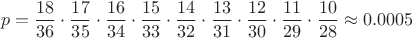 $$p = \frac{18}{36} \cdot \frac{17}{35} \cdot \frac{16}{34} \cdot \frac{15}{33} \cdot \frac{14}{32} \cdot \frac{13}{31} \cdot \frac{12}{30} \cdot \frac{11}{29} \cdot \frac{10}{28} \approx 0.0005$$ $$p = \frac{18}{36} \cdot \frac{17}{35} \cdot \frac{16}{34} \cdot \frac{15}{33} \cdot \frac{14}{32} \cdot \frac{13}{31} \cdot \frac{12}{30} \cdot \frac{11}{29} \cdot \frac{10}{28} \approx 0.0005$$