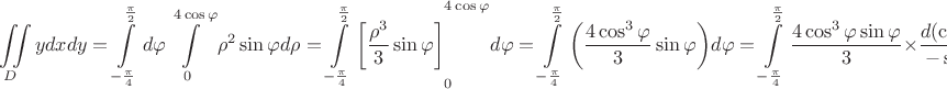 \[
\iint\limits_D {ydxdy = \int\limits_{ - \frac{\pi }
{4}}^{\frac{\pi }
{2}} {d\varphi \int\limits_0^{4\cos \varphi } {\rho ^2 \sin \varphi d\rho  = \int\limits_{ - \frac{\pi }
{4}}^{\frac{\pi }
{2}} {\left[ {\frac{{\rho ^3 }}
{3}\sin \varphi } \right]} } } }_0 ^{4\cos \varphi } d\varphi  = \int\limits_{ - \frac{\pi }
{4}}^{\frac{\pi }
{2}} {\left( {\frac{{4\cos ^3 \varphi }}
{3}\sin \varphi } \right)} d\varphi  = \int\limits_{ - \frac{\pi }
{4}}^{\frac{\pi }
{2}} {\frac{{4\cos ^3 \varphi \sin \varphi }}
{3}}  \times \frac{{d(\cos \varphi )}}
{{ - \sin \varphi }} =  - \frac{4}
{3}\int\limits_{ - \frac{\pi }
{4}}^{\frac{\pi }
{2}} {\cos ^3 \varphi d(\cos \varphi ) =  - \frac{4}
{3}} \left[ {\frac{{\cos ^4 \varphi }}
{4}} \right]_{ - \frac{\pi }
{4}} ^{\frac{\pi }
{2}}  =  - \frac{4}
{3}\left( {\frac{{\cos ^4 \frac{\pi }
{2}}}
{4} - \frac{{\cos ^4 ( - \frac{\pi }
{4})}}
{4}} \right) =  - \frac{4}
{3}\left( {0 - \frac{{\sqrt 2 }}
{{2 \times 4}}} \right) = \frac{{\sqrt 2 }}
{6}
\]