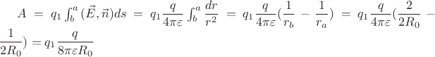 $A = q_1\int_{b}^{a}{(\vec{E},\vec{n})ds} = q_1\dfrac{q} {4\pi\varepsilon} \int_b^a \dfrac{dr}{r^2} = q_1\dfrac{q} {4\pi\varepsilon} (\dfrac {1} {r_b} - \dfrac {1} {r_a}) = q_1\dfrac{q} {4\pi\varepsilon} (\dfrac {2} {2R_0} - \dfrac {1} {2R_0}) = q_1\dfrac{q} {8\pi\varepsilon R_0} $ $A = q_1\int_{b}^{a}{(\vec{E},\vec{n})ds} = q_1\dfrac{q} {4\pi\varepsilon} \int_b^a \dfrac{dr}{r^2} = q_1\dfrac{q} {4\pi\varepsilon} (\dfrac {1} {r_b} - \dfrac {1} {r_a}) = q_1\dfrac{q} {4\pi\varepsilon} (\dfrac {2} {2R_0} - \dfrac {1} {2R_0}) = q_1\dfrac{q} {8\pi\varepsilon R_0} $