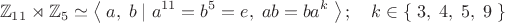 $$\mathbb{Z}_{11}\rtimes\mathbb{Z}_5\simeq\left\langle\;a,\;b\;|\;a^{11}=b^5=e,\;ab=ba^k\;\right\rangle;\quad k\in\left\{\;3,\;4,\;5,\;9\;\right\}$$ $$\mathbb{Z}_{11}\rtimes\mathbb{Z}_5\simeq\left\langle\;a,\;b\;|\;a^{11}=b^5=e,\;ab=ba^k\;\right\rangle;\quad k\in\left\{\;3,\;4,\;5,\;9\;\right\}$$