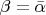 $\beta=\bar{\alpha}$