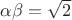 $\alpha\beta =\sqrt 2$