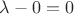$\lambda-0=0$