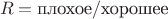 $$R=\mbox{плохое}/\mbox{хорошее}$$