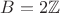$B = 2 \mathbb{Z}$