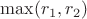 $\max(r_1,r_2)$