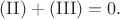 $(\mathrm{II})+(\mathrm{III})=0.$