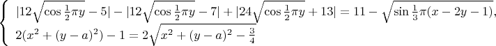 $$\left\{
 \begin{array}{l}
 |12\sqrt{\cos{\frac{1}{2}\pi y}}-5|-|12\sqrt{\cos{\frac{1}{2}\pi y}}-7|+
 |24\sqrt{\cos{\frac{1}{2}\pi y}}+13|=11-\sqrt{\sin{\frac{1}{3}\pi(x-2y-1)}},\\
 2(x^2+(y-a)^2)-1=2\sqrt{x^2+(y-a)^2-\frac{3}{4}}
 \end{array}
 \right.
$$
