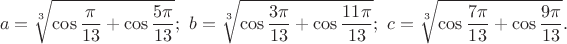 $$a=\sqrt[3]{\cos\frac{\pi}{13}+\cos\frac{5\pi}{13}};\ b=\sqrt[3]{\cos\frac{3\pi}{13}+\cos\frac{11\pi}{13}};\ c=\sqrt[3]{\cos\frac{7\pi}{13}+\cos\frac{9\pi}{13}}.$$