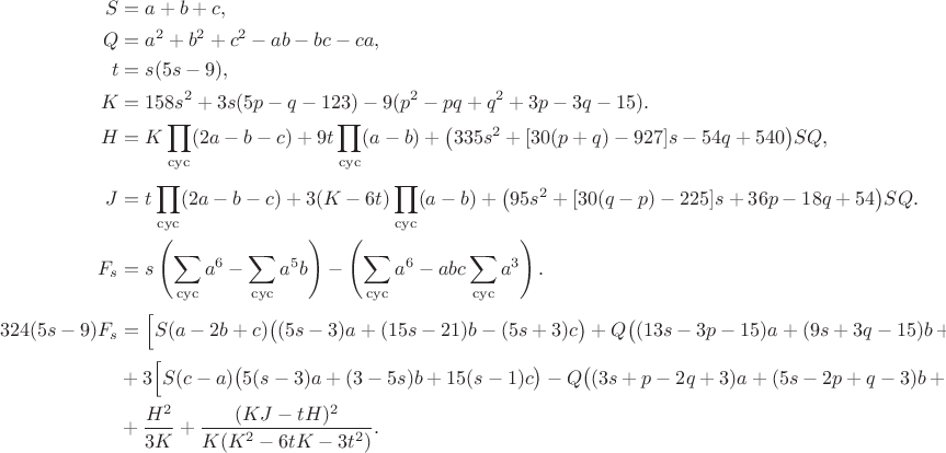 $$
\begin{aligned}
S&=a+b+c,\\
Q&=a^2+b^2+c^2-ab-bc-ca,\\
t&=s(5s-9),\\
K&=158s^2+3s(5p-q-123)-9(p^2-pq+q^2+3p-3q-15).\\
H&=K\prod_{\rm cyc}(2a-b-c)+9t\prod_{\rm cyc}(a-b)+\bigl(335s^2+[30(p+q)-927]s-54q+540\bigr)SQ,\\[1mm]
J&=t\prod_{\rm cyc}(2a-b-c)+3(K-6t)\prod_{\rm cyc}(a-b)+\bigl(95s^2+[30(q-p)-225]s+36p-18q+54\bigr)SQ.\\
F_s&=s\left(\sum_{\rm cyc}a^6-\sum_{\rm cyc}a^5b\right)
-\left(\sum_{\rm cyc}a^6-abc\sum_{\rm cyc}a^3\right).\\
324(5s-9)F_s&=\Bigl[S(a-2b+c)\bigl((5s-3)a+(15s-21)b-(5s+3)c\bigr)+Q\bigl((13s-3p-15)a+(9s+3q-15)b+(8s+3p-3q-6)c\bigr)\Bigr]^2\\
&+3\Bigl[S(c-a)\bigl(5(s-3)a+(3-5s)b+15(s-1)c\bigr)-Q\bigl((3s+p-2q+3)a+(5s-2p+q-3)b+(2s+p+q)c\bigr)\Bigr]^2\\
&+\frac{H^2}{3K}+\frac{(KJ-tH)^2}{K(K^2-6tK-3t^2)}.
\end{aligned}$$