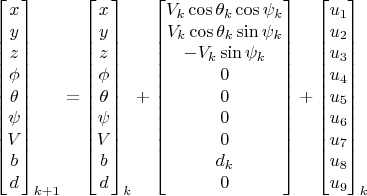 $$\begin{bmatrix}
x\\y\\z\\\phi\\\theta\\\psi\\V\\b\\d\\ 
\end{bmatrix}_{k+1}=\begin{bmatrix}
x\\y\\z\\\phi\\\theta\\\psi\\V\\b\\d\\ 
\end{bmatrix}_k+
\begin{bmatrix}
V_k \cos \theta_k \cos \psi_k\\
V_k \cos \theta_k \sin \psi_k\\
-V_k \sin \psi_k\\
0\\
0\\
0\\
0\\
d_k\\
0\\
\end{bmatrix}+\begin{bmatrix}
u_1\\u_2\\u_3\\u_4\\u_5\\u_6\\u_7\\u_8\\u_9\\\end{bmatrix}_k$$
