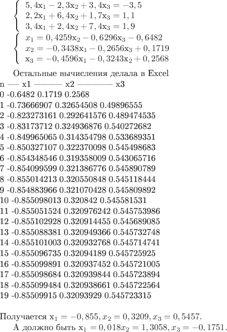 $
\left\{ \begin{array}{l}
5,4$x_{1}-2,3$x_{2}+3,4$x_{3}=-3,5 \\

2,2$x_{1}+6,4$x_{2}+1,7$x_{3}=1,1\\

3,4$x_{1}+2,4$x_{2}+7,4$x_{3}=1,9 \\
\end{array} \right.

\left\{ \begin{array}{l}
x_{1}=0,4259$x_{2}-0,6296$x_{3}-0,6482 \\

x_{2}=-0,3438$x_{1}-0,2656$x_{3}+0,1719\\

$x_{3}=-0,4596$x_{1}-0,3243$x_{2}+0,2568 \\
\end{array} \right.\\



Остальные вычисления делала в Excel          \\
n  -----  x1  ------------   x2  --------------- x3  \\
0	-0.6482	  0.1719	                 0.2568 \\
1	-0.73666907	0.32654508	0.49896555 \\
2	-0.823273161	0.292641576	0.489474535 \\
3	-0.83173712	0.324936876	0.540272682 \\
4	-0.849965065	0.314354798	0.533689351\\
5	-0.850327107	0.322370098	0.545498683\\
6	-0.854348546	0.319358009	0.543065716\\
7	-0.854099599	0.321386776	0.545890789\\
8	-0.855014213	0.320550848	0.545118444\\
9	-0.854883966	0.321070428	0.545809892\\
10	-0.855098013	0.320842	0.545581531\\
11	-0.855051524	0.320976242	0.545753986\\
12	-0.855102928	0.320914455	0.545689085\\
13	-0.855088381	0.320949366	0.545732748\\
14	-0.855101003	0.320932768	0.545714741\\
15	-0.855096735	0.32094189	0.545725925\\
16	-0.855099891	0.320937452	0.545721005\\
17	-0.855098684	0.320939844	0.545723894\\
18	-0.855099484	0.320938661	0.545722564\\
19	-0.85509915	0.32093929	0.545723315\\
\\
Получается x_{1}=-0,855, x_{2}=0,3209 , x_{3}=0,5457. 

А должно быть x_{1}=0,018 x_{2}=1,3058, x_{3}=-0,1751.
$