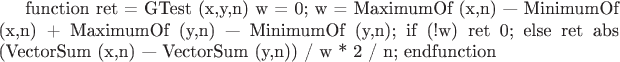 function ret = GTest (x,y,n)
w = 0;
w = MaximumOf (x,n) &mdash; MinimumOf (x,n) + MaximumOf (y,n) &mdash; MinimumOf (y,n);
if (!w)
ret 0;
else
ret abs (VectorSum (x,n) &mdash; VectorSum (y,n)) / w * 2 / n;
endfunction
$