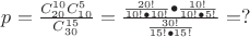 $p = \frac{{C_{20}^{10} C_{10}^5 }}{{C_{30}^{15} }} = \frac{{\frac{{20!}}{{10! \bullet 10!}} \bullet \frac{{10!}}{{10! \bullet 5!}}}}{{\frac{{30!}}{{15! \bullet 15!}}}} = ?$