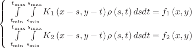 \[\begin{array}{l}
 \left\{ \begin{array}{l}
 \int\limits_{{t_{\min }}}^{{t_{\max }}} {\int\limits_{{s_{\min }}}^{{s_{\max }}} {{K_1}\left( {x - s,y - t} \right)\rho \left( {s,t} \right)dsdt}  = {f_1}\left( {x,y} \right)}  \\ 
 \int\limits_{{t_{\min }}}^{{t_{\max }}} {\int\limits_{{s_{\min }}}^{{s_{\max }}} {{K_2}\left( {x - s,y - t} \right)\rho \left( {s,t} \right)dsdt}  = {f_2}\left( {x,y} \right)}  \\ 
 \end{array} \right. \\ 
  \\ 
 \end{array}\]
