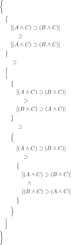 $\begin{aligned} &\biggl\{ \\ &\quad\bigl\{ \\ &\quad\quad[(A\wedge C)\supset(B\wedge C)] \\ &\quad\quad\quad\supset \\ &\quad\quad[(A\wedge C)\supset(B\wedge C)] \\ &\quad\bigr\} \\ &\quad\quad\supset \\ &\quad\Bigl[ \\ &\quad\quad\bigl\{ \\ &\quad\quad\quad[(A\wedge C)\supset(B\wedge C)] \\ &\quad\quad\quad\quad\supset \\ &\quad\quad\quad[(B\wedge C)\supset(A\wedge C)] \\ &\quad\quad\bigr\} \\ &\quad\quad\quad\supset \\ &\quad\quad\Bigl( \\ &\quad\quad\quad[(A\wedge C)\supset(B\wedge C)] \\ &\quad\quad\quad\quad\supset \\ &\quad\quad\quad\bigl\{ \\ &\quad\quad\quad\quad[(A\wedge C)\supset(B\wedge C)] \\ &\quad\quad\quad\quad\quad\wedge \\ &\quad\quad\quad\quad[(B\wedge C)\supset(A\wedge C)] \\ &\quad\quad\quad\bigr\} \\ &\quad\quad\Bigr) \\ &\quad\Bigr] \\ &\biggr\} \end{aligned}$